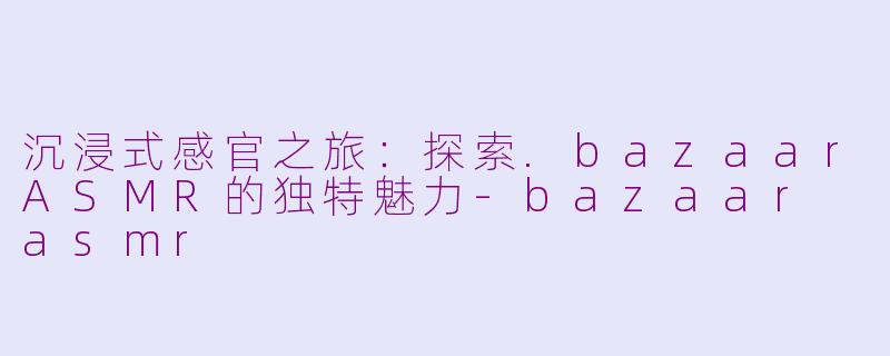 沉浸式感官之旅：探索.bazaarASMR的独特魅力-bazaar asmr