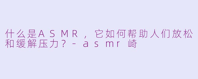什么是ASMR，它如何帮助人们放松和缓解压力？-asmr崎