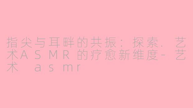 指尖与耳畔的共振：探索.艺术ASMR的疗愈新维度-艺术 asmr