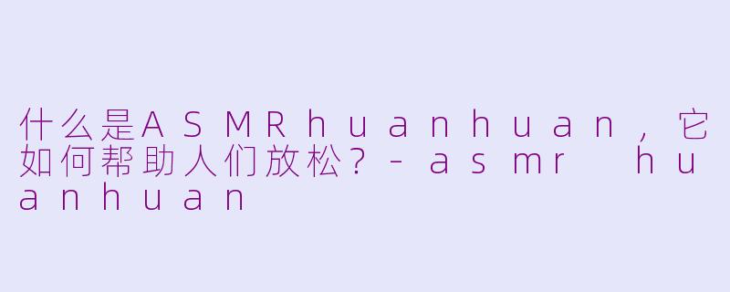 什么是ASMRhuanhuan，它如何帮助人们放松？-asmr huanhuan