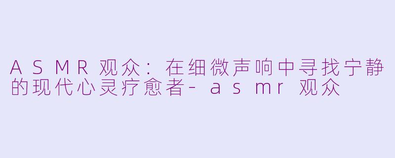 ASMR观众：在细微声响中寻找宁静的现代心灵疗愈者-asmr观众