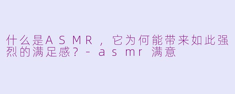 什么是ASMR，它为何能带来如此强烈的满足感？-asmr满意