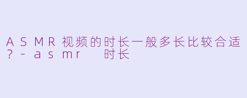 ASMR视频的时长一般多长比较合适？-asmr 时长