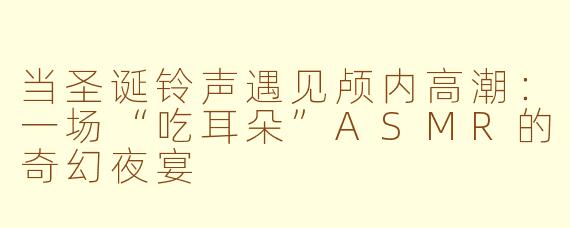 当圣诞铃声遇见颅内高潮：一场“吃耳朵”ASMR的奇幻夜宴