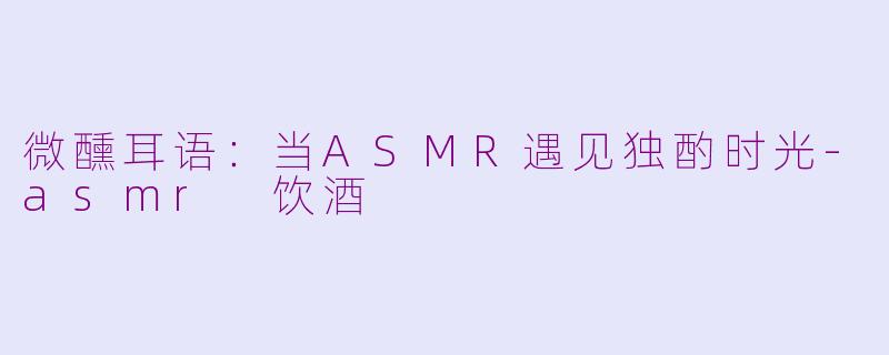 微醺耳语：当ASMR遇见独酌时光-asmr 饮酒