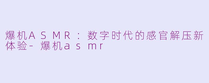 爆机ASMR：数字时代的感官解压新体验-爆机asmr