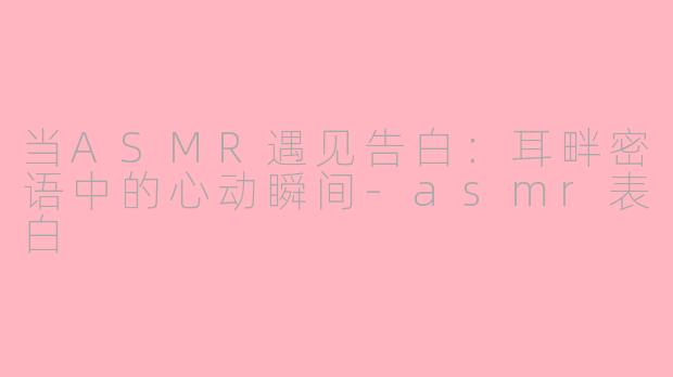 当ASMR遇见告白：耳畔密语中的心动瞬间-asmr表白