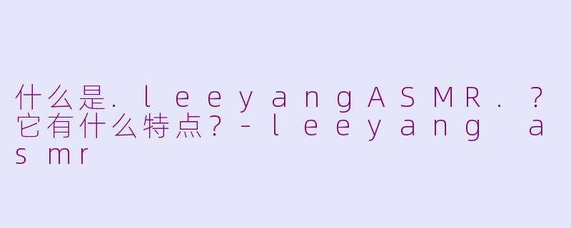 什么是.leeyangASMR.？它有什么特点？-leeyang asmr