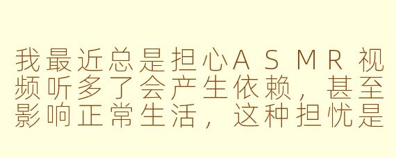 我最近总是担心ASMR视频听多了会产生依赖,甚至影响正常生活,这种担忧是正常的吗?该如何缓解这种焦虑?
