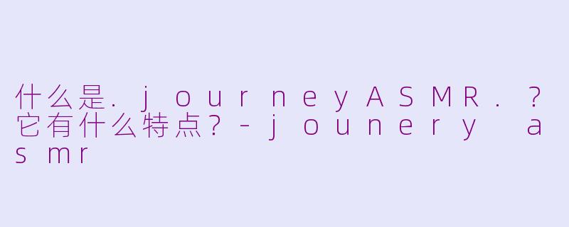 什么是.journeyASMR.？它有什么特点？-jounery asmr