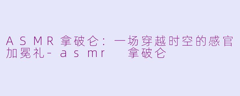 ASMR拿破仑:一场穿越时空的感官加冕礼-asmr 拿破仑