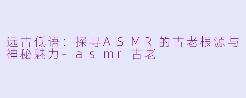 远古低语：探寻ASMR的古老根源与神秘魅力-asmr古老