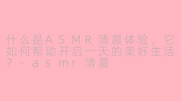 什么是ASMR清晨体验，它如何帮助开启一天的美好生活？-asmr清晨
