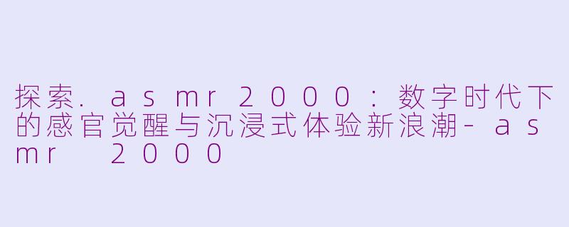 探索.asmr2000：数字时代下的感官觉醒与沉浸式体验新浪潮-asmr 2000