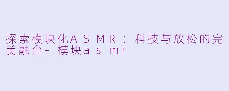 探索模块化ASMR：科技与放松的完美融合-模块asmr