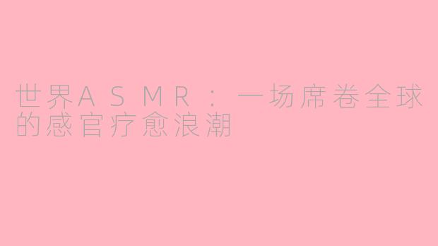 世界ASMR：一场席卷全球的感官疗愈浪潮