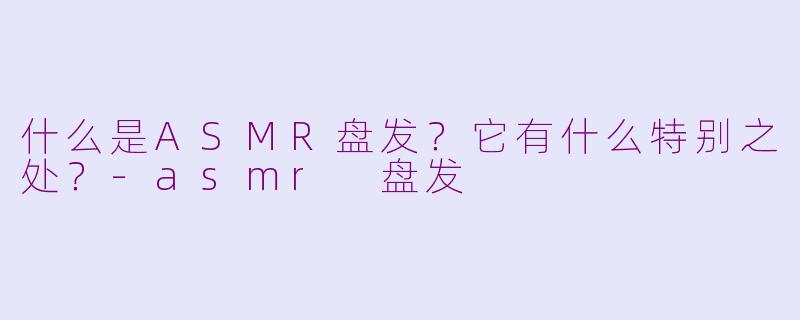什么是ASMR盘发？它有什么特别之处？-asmr 盘发