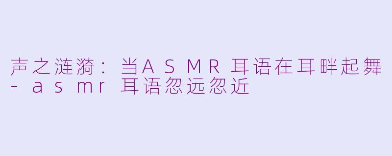 声之涟漪：当ASMR耳语在耳畔起舞-asmr耳语忽远忽近