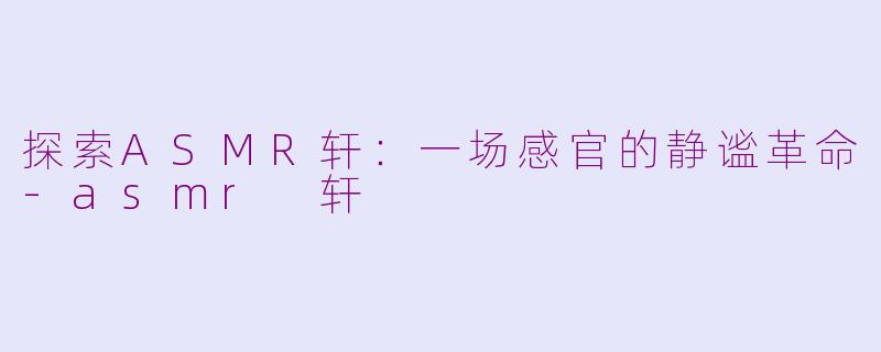 探索ASMR轩：一场感官的静谧革命-asmr 轩
