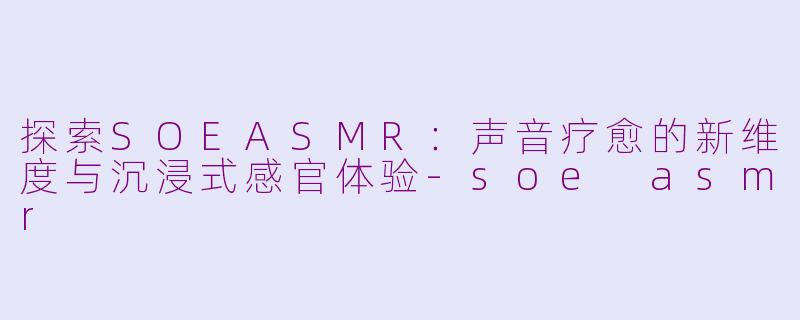 探索SOEASMR：声音疗愈的新维度与沉浸式感官体验-soe asmr