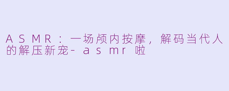 ASMR：一场颅内按摩，解码当代人的解压新宠-asmr啦