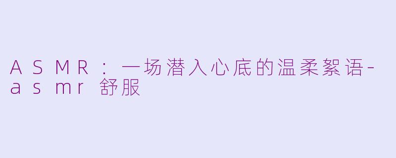 ASMR：一场潜入心底的温柔絮语-asmr舒服