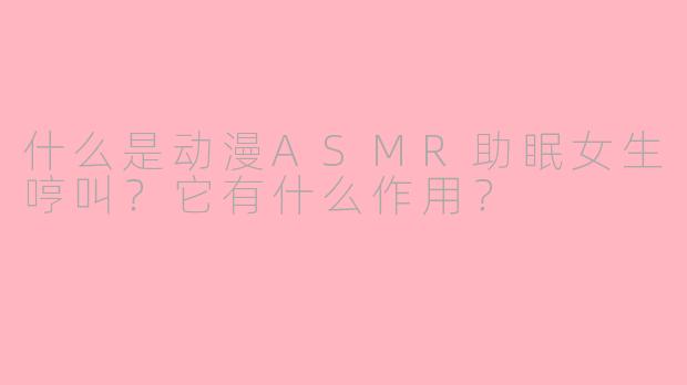 什么是动漫ASMR助眠女生哼叫？它有什么作用？