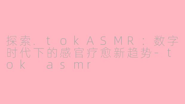 探索.tokASMR：数字时代下的感官疗愈新趋势-tok asmr