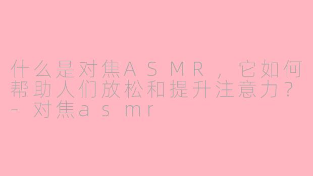 什么是对焦ASMR，它如何帮助人们放松和提升注意力？-对焦asmr