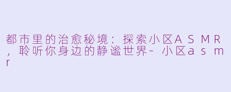 都市里的治愈秘境：探索小区ASMR，聆听你身边的静谧世界-小区asmr