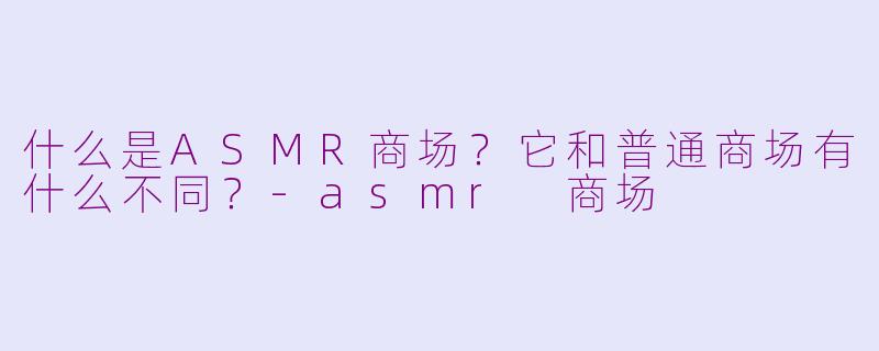 什么是ASMR商场？它和普通商场有什么不同？-asmr 商场