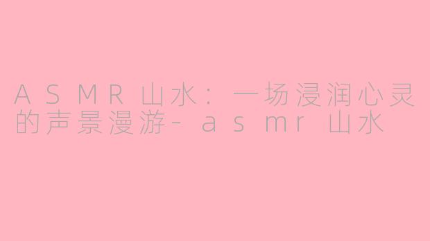 ASMR山水：一场浸润心灵的声景漫游-asmr山水