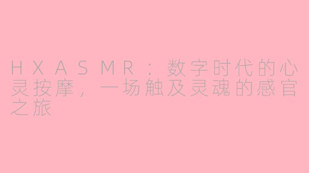 HXASMR：数字时代的心灵按摩，一场触及灵魂的感官之旅