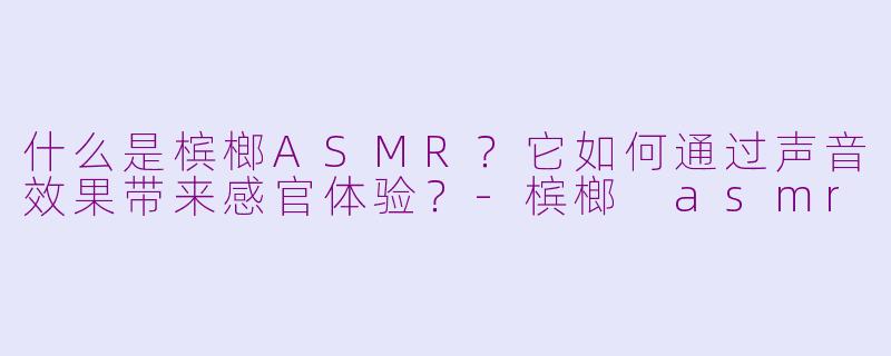 什么是槟榔ASMR？它如何通过声音效果带来感官体验？-槟榔 asmr