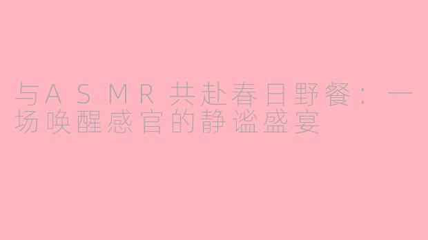 与ASMR共赴春日野餐：一场唤醒感官的静谧盛宴