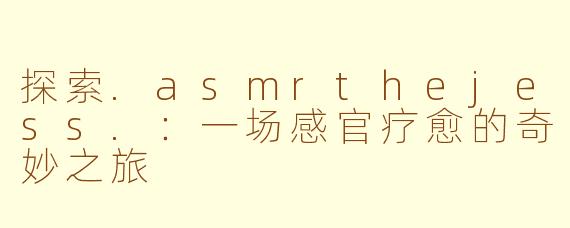 探索.asmrthejess.：一场感官疗愈的奇妙之旅