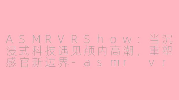 ASMRVRShow：当沉浸式科技遇见颅内高潮，重塑感官新边界-asmr vrshow