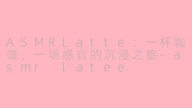 ASMRLatte：一杯咖啡，一场感官的沉浸之旅-asmr latee
