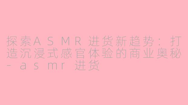 探索ASMR进货新趋势:打造沉浸式感官体验的商业奥秘-asmr进货