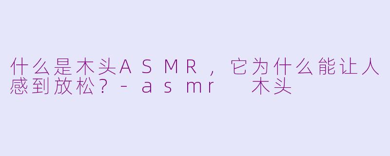 什么是木头ASMR，它为什么能让人感到放松？-asmr 木头