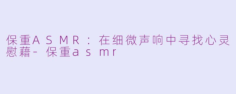 保重ASMR：在细微声响中寻找心灵慰藉-保重asmr