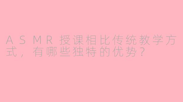 ASMR授课相比传统教学方式，有哪些独特的优势？