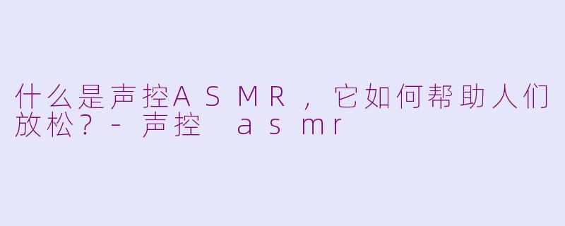 什么是声控ASMR，它如何帮助人们放松？-声控 asmr