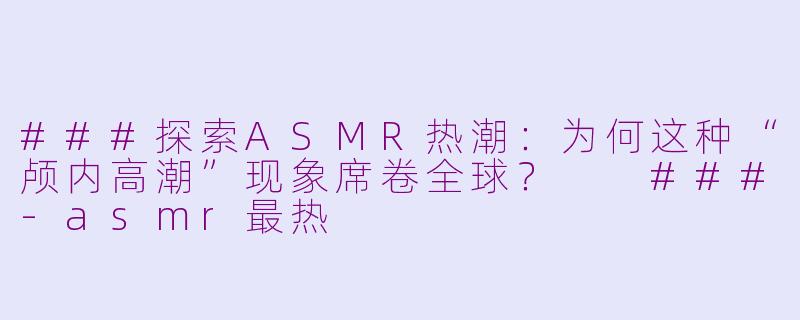 ###探索ASMR热潮：为何这种“颅内高潮”现象席卷全球？

###-asmr最热