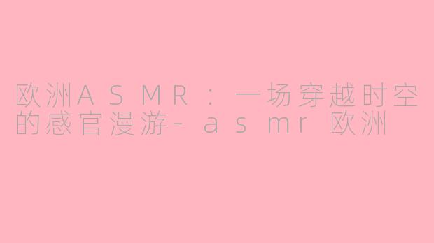 欧洲ASMR：一场穿越时空的感官漫游-asmr欧洲