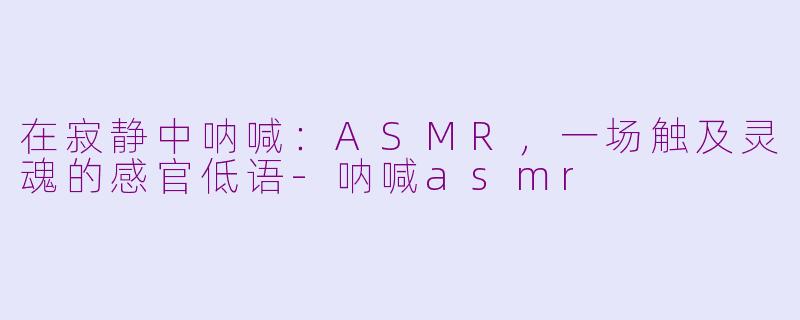 在寂静中呐喊：ASMR，一场触及灵魂的感官低语-呐喊asmr