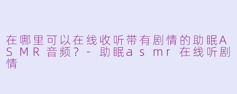 在哪里可以在线收听带有剧情的助眠ASMR音频？-助眠asmr在线听剧情