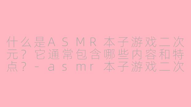 什么是ASMR本子游戏二次元？它通常包含哪些内容和特点？-asmr本子游戏二次元