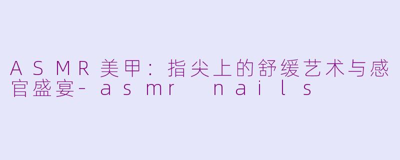 ASMR美甲：指尖上的舒缓艺术与感官盛宴-asmr nails
