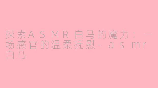 探索ASMR白马的魔力：一场感官的温柔抚慰-asmr白马